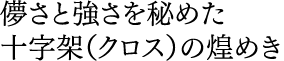 儚さと強さを秘めた 十字架（クロス）の煌めき