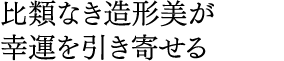 比類なき造形美が 幸運を引き寄せる