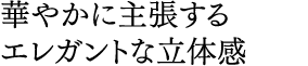 華やかに主張する エレガントな立体感