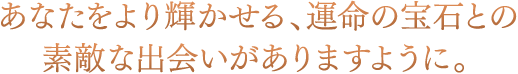 あなたをより輝かせる、運命の宝石との素敵な出会いがありますように。