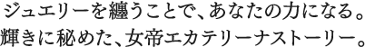 ジュエリーを纏うことで、あなたの力になる。輝きを秘めた、女帝エカテリーナストーリー。
